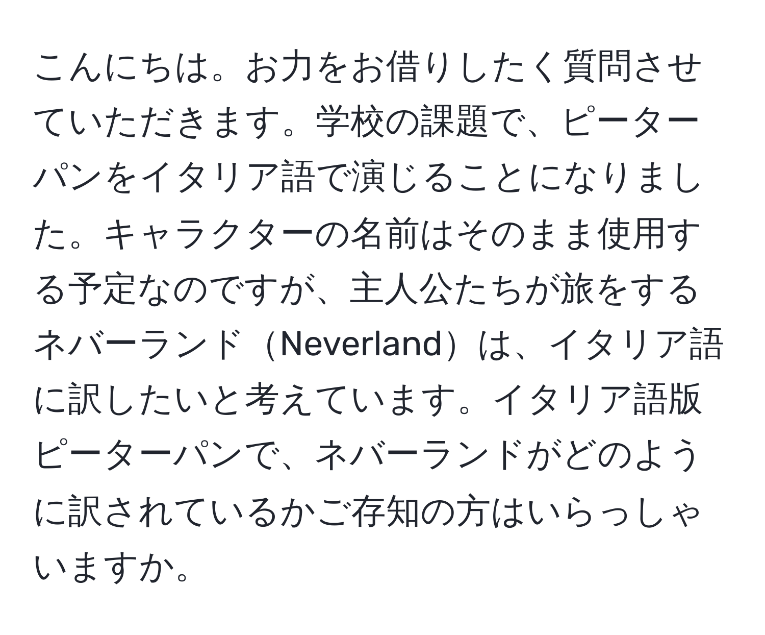 こんにちは。お力をお借りしたく質問させていただきます。学校の課題で、ピーターパンをイタリア語で演じることになりました。キャラクターの名前はそのまま使用する予定なのですが、主人公たちが旅をするネバーランドNeverlandは、イタリア語に訳したいと考えています。イタリア語版ピーターパンで、ネバーランドがどのように訳されているかご存知の方はいらっしゃいますか。