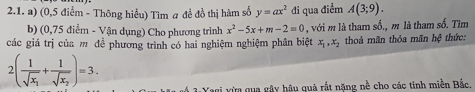 (0,5 điểm - Thông hiểu) Tìm a để đồ thị hàm số y=ax^2 đi qua điểm A(3;9). 
b) (0,75 điểm - Vận dụng) Cho phương trình x^2-5x+m-2=0 , với m là tham số., m là tham số. Tìm 
các giá trị của m để phương trình có hai nghiệm nghiệm phân biệt x_1, x_2 thoả mãn thỏa mãn hệ thức:
2(frac 1sqrt(x_1)+frac 1sqrt(x_2))=3. 
ố 3 Yagi vừa qua gây hâu quả rất năng nề cho các tỉnh miền Bắc.