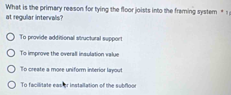 What is the primary reason for tying the floor joists into the framing system * 1 
at regular intervals?
To provide additional structural support
To improve the overall insulation value
To create a more uniform interior layout
To facilitate eas er installation of the subfloor