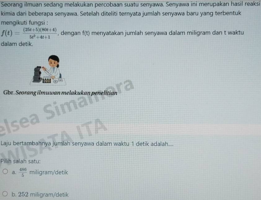 Seorang ilmuan sedang melakukan percobaan suatu senyawa. Senyawa ini merupakan hasil reaksi
kimia dari beberapa senyawa. Setelah diteliti ternyata jumlah senyawa baru yang terbentuk
mengikuti fungsi :
f(t)= ((25t+5)(80t+4))/5t^2+4t+1  , dengan f(t) menyatakan jumlah senyawa dalam miligram dan t waktu
dalam detik.
Gbr. Seorang ilmuwan melakukan penelitian
Laju bertambahnya jumlah senyawa dalam waktu 1 detik adalah....
Pilih salah satu:
a.  486/5  miligram/detik
b. 252 miligram/detik