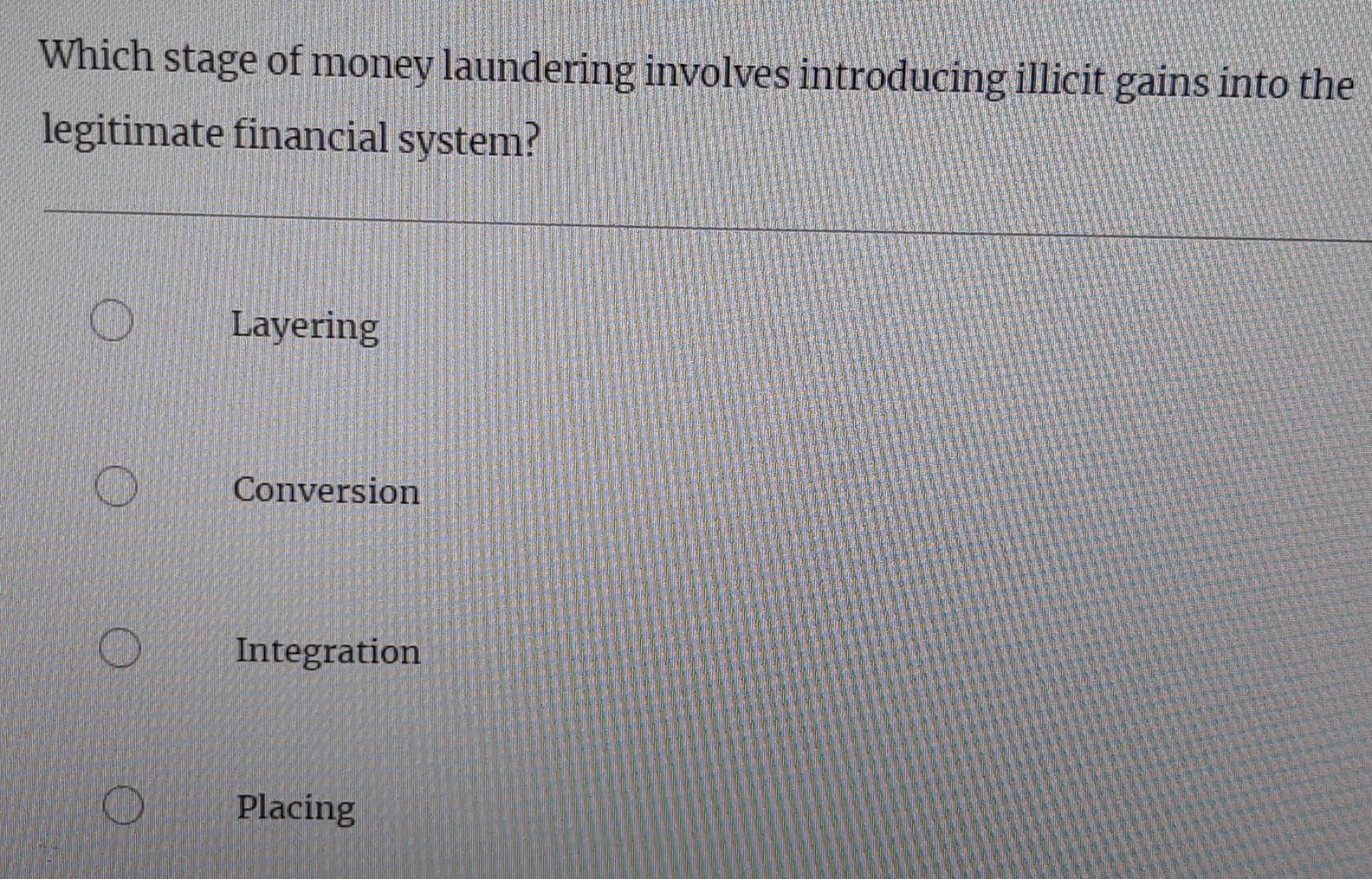 Which stage of money laundering involves introducing illicit gains into the
legitimate financial system?
Layering
Conversion
Integration
Placing