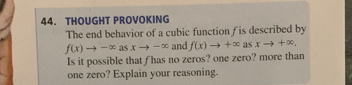 THOUGHT PROVOKING 
The end behavior of a cubic function f is described by
f(x)to -∈fty as xto -∈fty and f(x)to +∈fty as xto +∈fty. 
Is it possible that f has no zeros? one zero? more than 
one zero? Explain your reasoning.