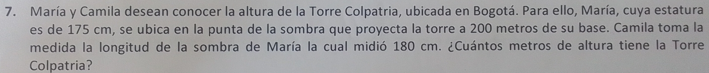 María y Camila desean conocer la altura de la Torre Colpatria, ubicada en Bogotá. Para ello, María, cuya estatura 
es de 175 cm, se ubica en la punta de la sombra que proyecta la torre a 200 metros de su base. Camila toma la 
medida la longitud de la sombra de María la cual midió 180 cm. ¿Cuántos metros de altura tiene la Torre 
Colpatria?