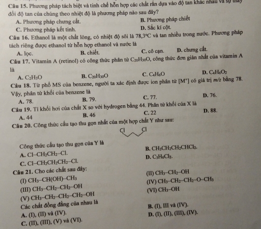 Phương pháp tách biệt và tinh chế hỗn hợp các chất rắn dựa vào độ tan khác nhau và sự thay
đổi độ tan của chúng theo nhiệt độ là phương pháp nào sau đây?
A. Phương pháp chưng cất. B. Phương pháp chiết
C. Phương pháp kết tinh. D. Sắc kí cột.
Câu 16. Ethanol là một chất lỏng, có nhiệt độ sôi là 78,3°C và tan nhiều trong nước. Phương pháp
tách riêng được ethanol từ hỗn hợp ethanol và nước là
A. lọc. B. chiết. C. cô cạn. D. chưng cất.
Câu 17. Vitamin A (retinol) có công thức phân tử C_20H_30O 0, công thức đơn giản nhất của vitamin A
là
A. C_2H_3O B. C_20H_30O C. C_4H_6O D. C_4H_6O_2
Câu 18. Từ phố MS của benzene, người ta xác định được ion phân tử [M^+] có giá trị m/z bằng 78.
Vậy, phân tử khối của benzene là
A. 78. B. 79. C. 77. D. 76.
Câu 19. Ti khối hơi của chất X so với hydrogen bằng 44. Phân tử khổi ở ciaX à
A. 44 B. 46 C. 22 D. 88.
Câu 20. Công thức cầu tạo thu gọn nhất của một hợp chất Y như sau:
Cl CI
Công thức cầu tạo thu gọn của Y là
B. CH_3CH_2CH_2CHCl_2.
A. Cl-CH_2CH_2-Cl.
C. Cl-CH_2CH_2CH_2-Cl. D. C_3H_6Cl_2.
Câu 21. Cho các chất sau đây:
(II) CH_3-CH_2-OH
(I) CH_3-CH(OH)-CH_3 (IV) CH_3-CH_2-CH_2-O-CH_3
(III) CH_3-CH_2-CH_2-OH
(V) (VI) CH_3-OH
Các chất đồng đẳng của nhau là CH_3-CH_2-CH_2-CH_2 -0b
B. ( D III và (IV)
A. (I),(II) va(iv) D. (I),(II),(III),(IV).
C. (II),(III),(V)va(VI).
