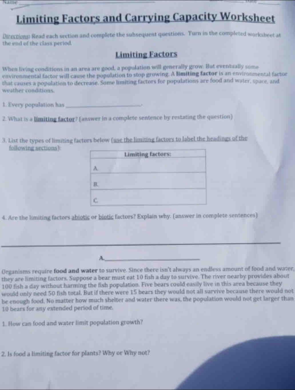 Tazme 
_ 
Limiting Factors and Carrying Capacity Worksheet 
Dizections: Read each section and complete the subsequent questions. Turn in the completed worksheet at 
the end of the class period. 
Limiting Factors 
When living conditions in an area are good, a population will generally grow. But eventually some 
environmental factor will cause the population to stop growing. A limiting factor is an environmental factor 
that causes a population to decrease. Some limiting factors for populations are food and water, space, and 
weather conditions. 
1. Every population has_ 
2. What is a limiting factor? (answer in a complete sentence by restating the question) 
3. List the types of limiting factors below (use the limiting factors to label the headings of the 
following sections): 
4. Are the limiting factors abiotic or biotic factors? Explain why. (answer in complete sentences) 
_ 
__ 
A._ 
Organisms require food and water to survive. Since there isn't always an endless amount of food and water, 
they are limiting factors. Suppose a bear must eat 10 fish a day to survive. The river nearby provides about
100 fish a day without harming the fish population. Five bears could easily live in this area because they 
would only need 50 fish total. But if there were 15 bears they would not all survive because there would not 
be enough food. No matter how much shelter and water there was, the population would not get larger than
10 bears for any extended period of time. 
1. How can food and water limit population growth? 
2. Is food a limiting factor for plants? Why or Why not?