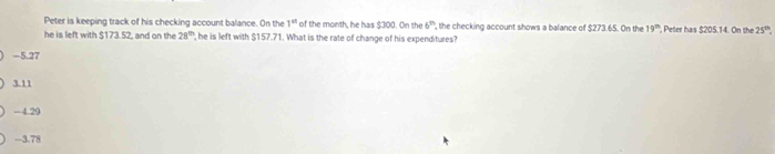 Peter is keeping track of his checking account balance. On the 1^(st) of the month, he has $300. On the 6° , the checking account shows a balance of $273.65. On the 19^(th) Peter has $205.14. On the 25^(th)
he is left with $173.52, and on the 28^(th) , he is left with $157.71. What is the rate of change of his expenditures?
-5.27
3.11
-4.29
-3.78