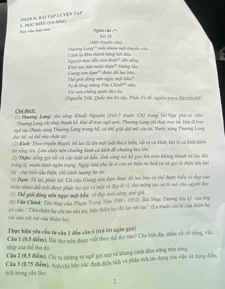 phÀN II. bài tậP LUYệN Tập
I. ĐQC HIÈU (5.0 điểm).
Đọc văn bản sau:
Ngôn chí (*)
bài 18
(Một thuyền câu)
Thương Lang'') mấy khảm một thuyền câu,
Cảnh lạ đêm thanh hứng bởi đâu.
Nguyệt mọc đầu non kình²) dõi tiếng,
Khói tan mặt nước thận³) không lầu.
Giang sơn dạm được đồ hai bức,
Thế giới đông nên ngọc một bầu.
Ta ắt lòng mừng Văn Chính 2^((6)) nữa,  
Vui xưa chắng quản đeo âu.
(Nguyễn Trãi, Quốc âm thi tập, Phần Vô đề, nguồn www.thivien.net)
Chú thích:
(1) Thương Lang: tên sông Khuất Nguyên (343-? trước CN) trong bài Ngư phủ có câu:
“Thương Lang chi thuỷ thanh hề, khả dĩ trạc ngã anh; Thương Lang chi thuỷ trọc hề, khả dĩ trạc
ngã túc (Nước sông Thương Lang trong hề, có thể giặt dải mũ của ta; Nước sông Thương Lang
đục hề, có thể rửa chân ta).
(2) Kình: Theo truyền thuyết, bồ lao là tên một loài thú ở biển, rất sợ cá kình, khi bị cá kình đánh
thì rống lên. Làm chày nện chuông hình cá kình để chuông kêu lớn.
(3) Thận: tiếng gọi tất cả các loài sò hến. Ánh sáng soi bể giọi lên trên không thành ra lâu đài
tráng lệ, muôn hình ngàn trạng. Ngày xưa cho là vì con sò thần nó hoá ra và gọi là thận lâu hải
thị - chợ biển lầu thận, chỉ cảnh tượng hư ảo.
(4) Dạm: Vẽ lại, phác lại. Cả câu Giang sơn dạm được đồ hai bức có thể được hiểu vẻ đẹp của
thiên nhiên đất trời được phác lại tạo ra một vẻ đẹp kì vĩ, thơ mộng tạo sự tò mò cho người đọc.
(5) Thế giới đông nên ngọc một bầu: vẻ đẹp tươi sáng, quý giá.
(6) Văn Chính: Tên thuy của Phạm Trọng Yêm (989 - 1052). Bài Nhạc Dương lâu ký của ông
có câu: “Tiên thiên hạ chi ưu nhi ưu, hậu thiên hạ chi lạc nhi lạc” (Lo trước cái lo của thiên hạ,
vui sau cái vui của thiên hạ).
Thực hiện yêu cầu từ câu 1 đến câu 6 (trã lời ngắn gọn)
Câu 1 (0.5 điểm). Bài thơ trên được viết theo thể thơ nào? Cho biết đặc điểm về: số tiếng, vần,
nhịp của thể thơ đó.
Câu 2 (0.5 điểm), Chỉ ra những từ ngữ gợi mở về khung cảnh đêm trăng trên sông.
Câu 3 (0.75 điểm). Anh/chí hãy xác định điển tích và phân tích tác dụng của việc sử dụng điển
tích trong câu thơ:
2