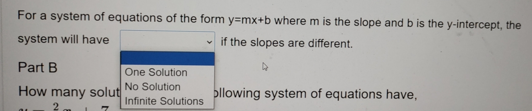 For a system of equations of the form y=mx+b where m is the slope and b is the y-intercept, the
system will have if the slopes are different.
Part B
One Solution
How many solut No Solution
2
Infinite Solutions bllowing system of equations have,