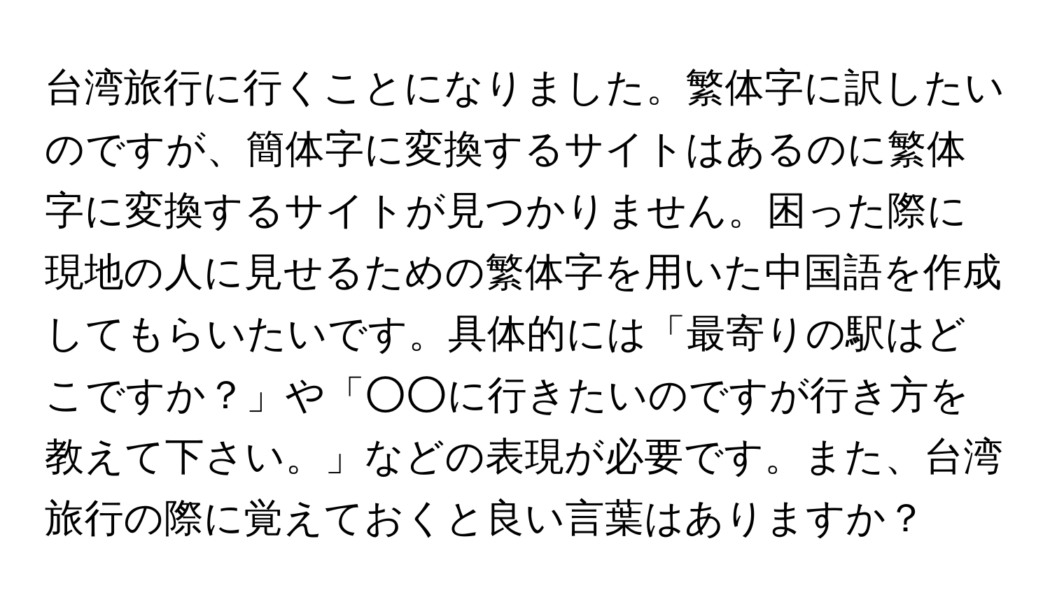 台湾旅行に行くことになりました。繁体字に訳したいのですが、簡体字に変換するサイトはあるのに繁体字に変換するサイトが見つかりません。困った際に現地の人に見せるための繁体字を用いた中国語を作成してもらいたいです。具体的には「最寄りの駅はどこですか？」や「○○に行きたいのですが行き方を教えて下さい。」などの表現が必要です。また、台湾旅行の際に覚えておくと良い言葉はありますか？