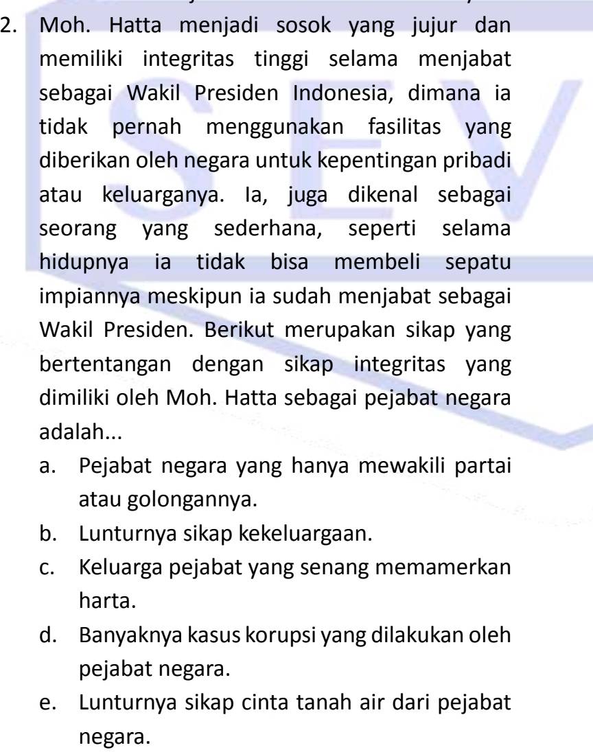 Moh. Hatta menjadi sosok yang jujur dan
memiliki integritas tinggi selama menjabat
sebagai Wakil Presiden Indonesia, dimana ia
tidak pernah menggunakan fasilitas yang
diberikan oleh negara untuk kepentingan pribadi
atau keluarganya. Ia, juga dikenal sebagai
seorang yang sederhana, seperti selama
hidupnya ia tidak bisa membeli sepatu
impiannya meskipun ia sudah menjabat sebagai
Wakil Presiden. Berikut merupakan sikap yang
bertentangan dengan sikap integritas yang
dimiliki oleh Moh. Hatta sebagai pejabat negara
adalah...
a. Pejabat negara yang hanya mewakili partai
atau golongannya.
b. Lunturnya sikap kekeluargaan.
c. Keluarga pejabat yang senang memamerkan
harta.
d. Banyaknya kasus korupsi yang dilakukan oleh
pejabat negara.
e. Lunturnya sikap cinta tanah air dari pejabat
negara.