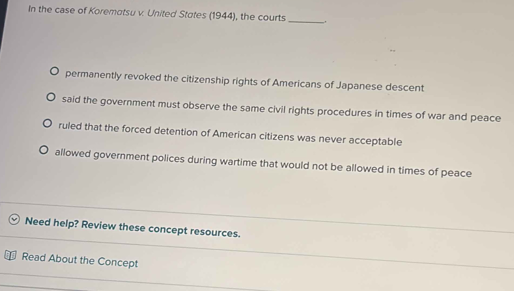 In the case of Korematsu v. United States (1944), the courts _.
permanently revoked the citizenship rights of Americans of Japanese descent
said the government must observe the same civil rights procedures in times of war and peace
ruled that the forced detention of American citizens was never acceptable
allowed government polices during wartime that would not be allowed in times of peace
Need help? Review these concept resources.
Read About the Concept