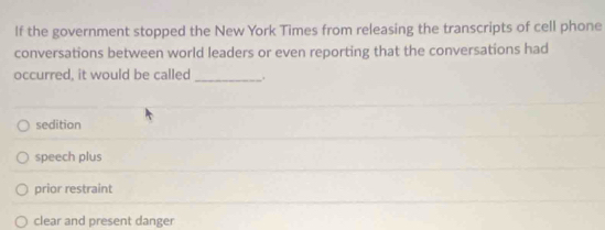 If the government stopped the New York Times from releasing the transcripts of cell phone
conversations between world leaders or even reporting that the conversations had
occurred, it would be called_ .
sedition
speech plus
prior restraint
clear and present danger