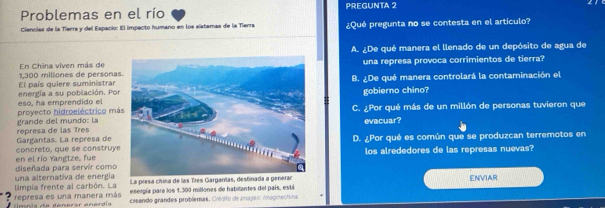 Problemas en el río PREGUNTA 2
Ciencias de la Tierra y del Espacio: El impacto humano en los sístemas de la Tienra ¿Qué pregunta no se contesta en el artículo?
A. ¿De qué manera el llenado de un depósito de agua de
1,300 millones de personas En China viven más deuna represa provoca corrimientos de tierra?
energía a su población. Por El país quiere suministrarB. ¿De qué manera controlará la contaminación el
gobierno chino?
proyecto hidroeléctrico má eso, ha emprendido elC. ¿Por qué más de un millón de personas tuvieron que
represa de las Tres grande del mundo: laevacuar?
concreto, que se construye Gargantas. La represa de D. ¿Por qué es común que se produzcan terremotos en
diseñada para servir como en el río Yangtze, fuelos alrededores de las represas nuevas?
limpia frente al carbón. La una alternativa de energía La presa chisa de las Tres Garganilas, destinada a generar ENVIAR
eserpía para los 1.300 millones de habitantes del país, está
? represa es una manera más creando grandes problemas. Cródito de images: Imagiechina
* Hmnia da denerar enerdia