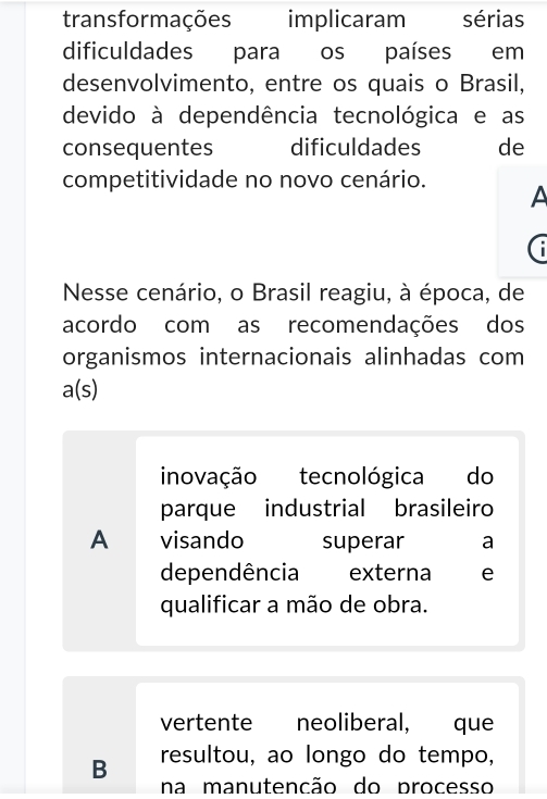 transformações implicaram sérias
dificuldades para os países em
desenvolvimento, entre os quais o Brasil,
devido à dependência tecnológica e as
consequentes dificuldades de
competitividade no novo cenário.
A
Nesse cenário, o Brasil reagiu, à época, de
acordo com as recomendações dos
organismos internacionais alinhadas com
a(s)
inovação tecnológica do
parque industrial brasileiro
A visando superar a
dependência externa e
qualificar a mão de obra.
vertente neoliberal, que
B resultou, ao longo do tempo,
na manutencão do processo