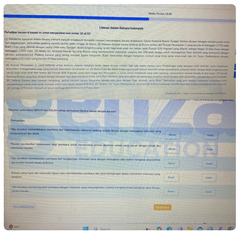 Waktu Tersisa 19:45
Literasi dalam Bahasa Indonesia
Perhatikan bacaan di bawah ini untuk mengerjakan soal nomor 18 sd 22!
1 Keindahan kawasan wisata Bromo menarik banyak wisatawan domestik maupun mancanegara, berada di kawasan Taman Nasional Bromo Tengger Semeru dengan beragam tempat wisata mulai
dari pegunungan, perbukitan, padang savana, lautan pasir, hingga air terjun. [2] Delapan tempat wisata terkenal di Bromo antara lain Puncak Penanjakan 1 yang berada di ketinggian 2.770 mdpl,
Bukit Cinta yang dikenal dengan cerita cinta suku Tengger, Bukit Kingkong yang ramah bagi anak-anak dan lansia, serta Puncak 829 Argosari yang dikenal sebagai Negeri di Alas Awan dengan
ketinggian 2.900 mdpl. [3] Selain itu, terdapat Kawah Gunung Bromo yang membutuhkan perjalanan panjang dan 250 anak tangga untuk mencapainya, Pasír Berbisik yang memesona dengan
deretan perbukitannya, Padang Savana yang sering menjadi tujuan fotografer, Bukit Teletubbies dengan hamparan rumput yang mirip serial anak-anak, dan Air Terjun Madakaripura dengan
ketinggian 170 meter yang berada di Desa Lumbang.
4) Puncak Penanjakan 1, yang terkenal untuk berburu pesona matahari terbit, dapal dicapaí melaluí tiga rute utama dengan jalur Probolinggo vang beraspal lebíh diminati, serta wisatawan
disarankan menggunakan jeep yang banyak disewakan di kawasan ini. [5] Bukit Cinta dan Buki Kingkong menjadi tempat alternatif untuk menyaksikan matahari terbit, dengan Bukit Kingkong yang
ramah bagi anak-anak dan lansia, [6] Puncak B29 Argosari yang lebih tinggi dari Penanjakan 1, cocok untuk wisatawan yang suke camping, menawarkan sensasi berada di atas awan. [7] Kawah
Gunang Bromo, yang bisa dicapai dengan berjalan kaki atau menyewa kuda, serta Pasir Berbisik yang menyajkan zemandangan matahan terbit dengan latar perbukitan, menjadi daya tark terserdin.
(B) Padang Savana atau Lembah Jemplang, sering menjadi tujuan fotografer, berada satu jalur dengan Pasir Berbisik, serta Bukit Teletubbies yang unik dengan hamparan rumputnya mirip
perandangan serial anak-anak, menjadi salah satu tujuan favorit di Bromo. (9) Terakhir, Air Terjun Madakaripura, yang berada di Desa Lumbang, memiliki keunikan dinding melengkung dan pancuan
air setinggi 170 meter, menjadi air terjun tertinggi dan memesona di Pulau Jawa.
Diadaptasi dari : https_www.lampo.co (dengan modifikas)
l  puco (dendan mod
Tentukan pada kolom BENAR dan SALAH setiap pernyataan berikut sesuai dengan bacaan!
Peryataan
Teks tersebut memerdekakan pembaca dari keterbatasan referensi tentang wisata Bromo dengan menyajikan informasi yang
komprehensif dan detail. Benar Salah
Penulis memberikan keleluasaan bagi pembaca untuk menentukan pilihan destinasi wisata yang sesuai dengan minat dan
kebutuhan mereka. Benar Salah
Teks tersebut membebaskan pembaca dari kungkungan informasi lama dengan menyajikan data terkini mengenai aksesibilitas
dan kondisi tempat wisata di Bromo Benar Salah
Bahasa yang lugas dan informatif dalam teks membebaskan pembaca dari jerat kebingungan dalam memahami informasi yang
disajikan. Benar Salah
Teks tersebut memberdayakan pembaca dengan informasi yang memungkinkan mereka mengeksplorasi keindahan alam Bromo
secara mandiri. Benar Salah
Soal Sebelumnya Tandal Seal
84°F Search