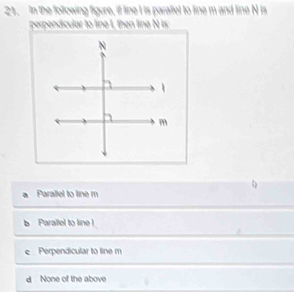 In the following figure, if line I is paralfel to line m and line N is
perpendicular to line I, then line N is:
Parailel to line m
b Parallel to line
e Perpendicular to line m
d None of the above