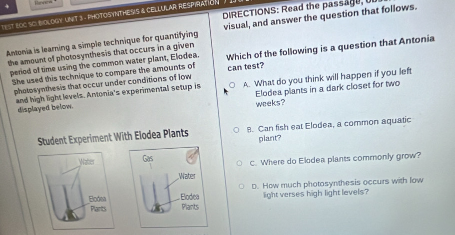 Revsiv
DIRECTIONS: Read the passage,
TEST EOC SCIBIOLOGY: UNIT 3 - PHOTOSYNTHESIS & CELLULAR RESPIRATION .
Antonia is learning a simple technique for quantifying visual, and answer the question that follows.
the amount of photosynthesis that occurs in a given
period of time using the common water plant, Elodea. Which of the following is a question that Antonia
She used this technique to compare the amounts of can test?
photosynthesis that occur under conditions of low
and high light levels. Antonia's experimental setup is A. What do you think will happen if you left
displayed below. Elodea plants in a dark closet for two
weeks?
Student Experiment With Elodea Plants B. Can fish eat Elodea, a common aquatic
plant?
Gas
C. Where do Elodea plants commonly grow?
Water
D. How much photosynthesis occurs with low
Elodea light verses high light levels?
Plants