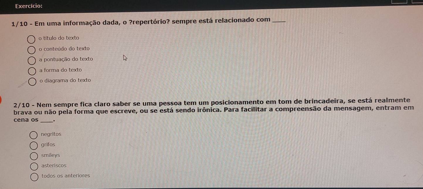 Exercício:
1/10 - Em uma informação dada, o ?repertório? sempre está relacionado com_
o título do texto
o conteúdo do texto
a pontuação do texto
a forma do texto
o diagrama do texto
2/10 - Nem sempre fica claro saber se uma pessoa tem um posicionamento em tom de brincadeira, se está realmente
brava ou não pela forma que escreve, ou se está sendo irônica. Para facilitar a compreensão da mensagem, entram em
cena os_
negritos
grifos
smileys
asteriscos
todos os anteriores