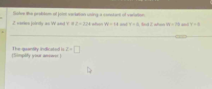 Solve the problem of joint variation using a constant of variation
Z varies jointly as W and Y II Z=224 when W=14 and Y=8 , find Z when W=70 and Y=8
The quantity indicated is Z=□
(Simplify your answer.)