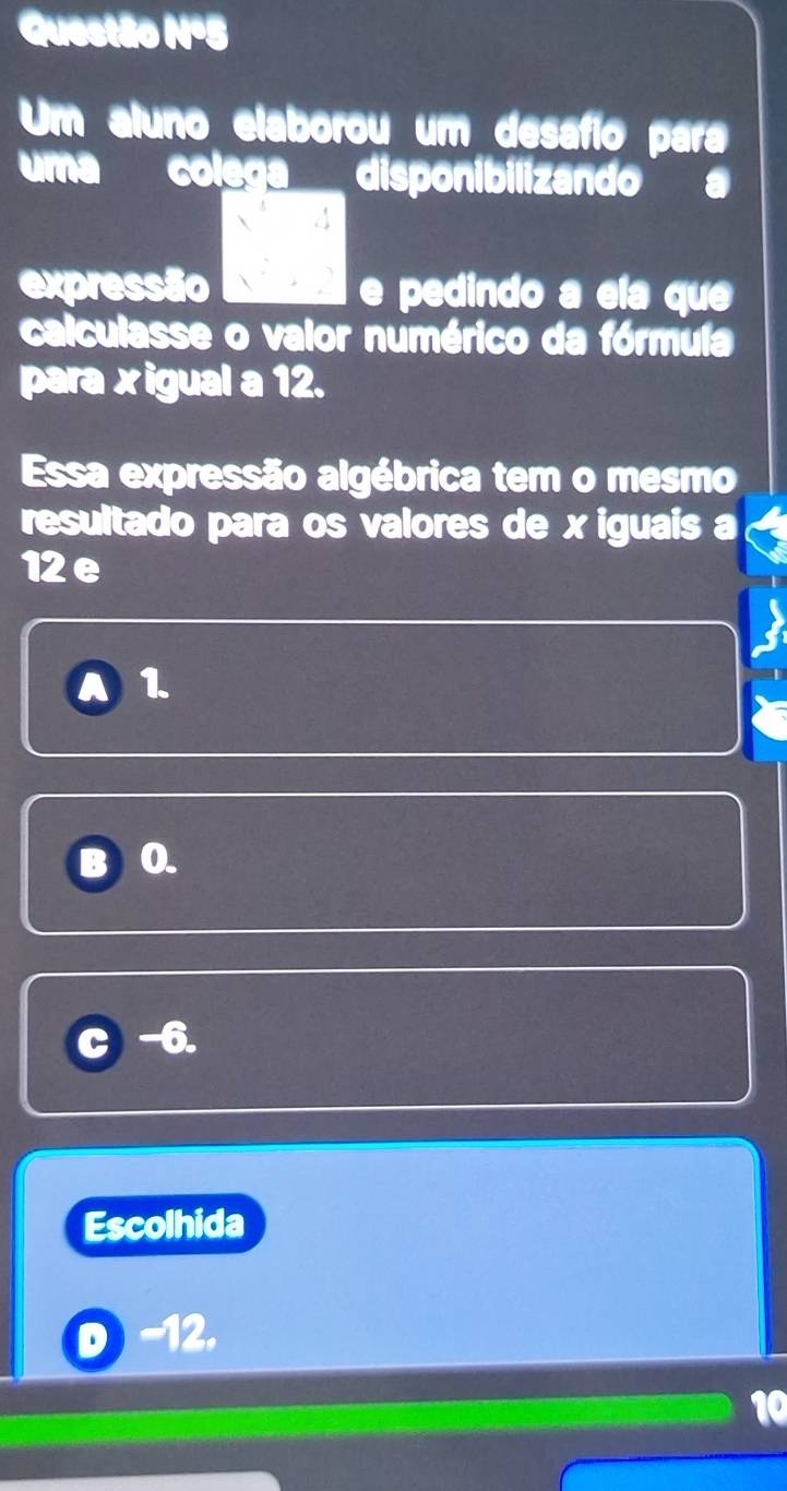 Questão Nº5
Um aluno elaborou um desafío para
uma colega disponibilizando a
expressão e pedindo a ela que
calculasse o valor numérico da fórmula
para xigual a 12.
Essa expressão algébrica tem o mesmo
resultado para os valores de x iguais a
12e
a 1.
0.
-6.
Escolhida
-12.
10