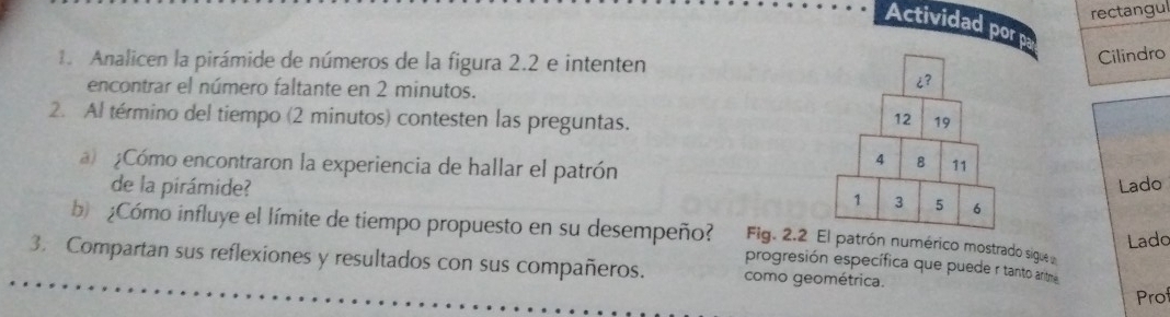 rectangu 
Actividad por p 
1. Analicen la pirámide de números de la figura 2.2 e intenten 
Cilindro 
encontrar el número faltante en 2 minutos. 
2. Al término del tiempo (2 minutos) contesten las preguntas. 
¿Cómo encontraron la experiencia de hallar el patrón 
de la pirámide? Lado 
Lado 
b ¿Cómo influye el límite de tiempo propuesto en su desempeño? progresión específica que puede r tanto antme 
Fig. 2.atrón numérico mostrado sigue 
3. Compartan sus reflexiones y resultados con sus compañeros. como geométrica. 
Prof