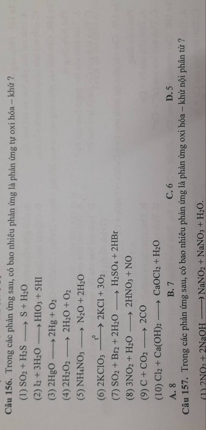 Trong các phản ứng sau, có bao nhiêu phản ứng là phản ứng tự oxi hóa - khử ?
(1) SO_2+H_2Sto S+H_2O
(2) I_2+3H_2Oto HIO_3+5HI
(3) 2HgOto 2Hg+O_2
(4) 2H_2O_2to 2H_2O+O_2
(5) NH_4NO_3to N_2O+2H_2O
(6) 2KClO_3xrightarrow t^02KCl+3O_2
(7) SO_2+Br_2+2H_2Oto H_2SO_4+2HBr
(8) 3NO_2+H_2Oto 2HNO_3+NO
(9) C+CO_2to 2CO
(10) Cl_2+Ca(OH)_2to CaOCl_2+H_2O
A. 8 B. 7 C. 6 D. 5
Câu 157. Trong các phản ứng sau, có bao nhiêu phản ứng là phản ứng oxi hóa - khử nội phân tử ?
(1) 2NO_2+2NaOHto NaNO_2+NaNO_3+H_2O.