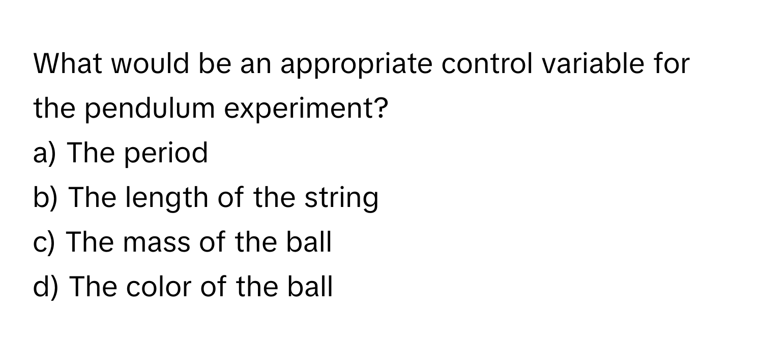 What would be an appropriate control variable for the pendulum experiment?
a) The period 
b) The length of the string 
c) The mass of the ball 
d) The color of the ball