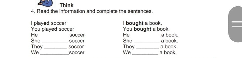 Think 
4. Read the information and complete the sentences. 
I played soccer l bought a book. 
You played soccer You bought a book. 
He _soccer He _a book. 
She _soccer She_ a book. 
They _soccer They _a book. 
We _soccer We _a book.