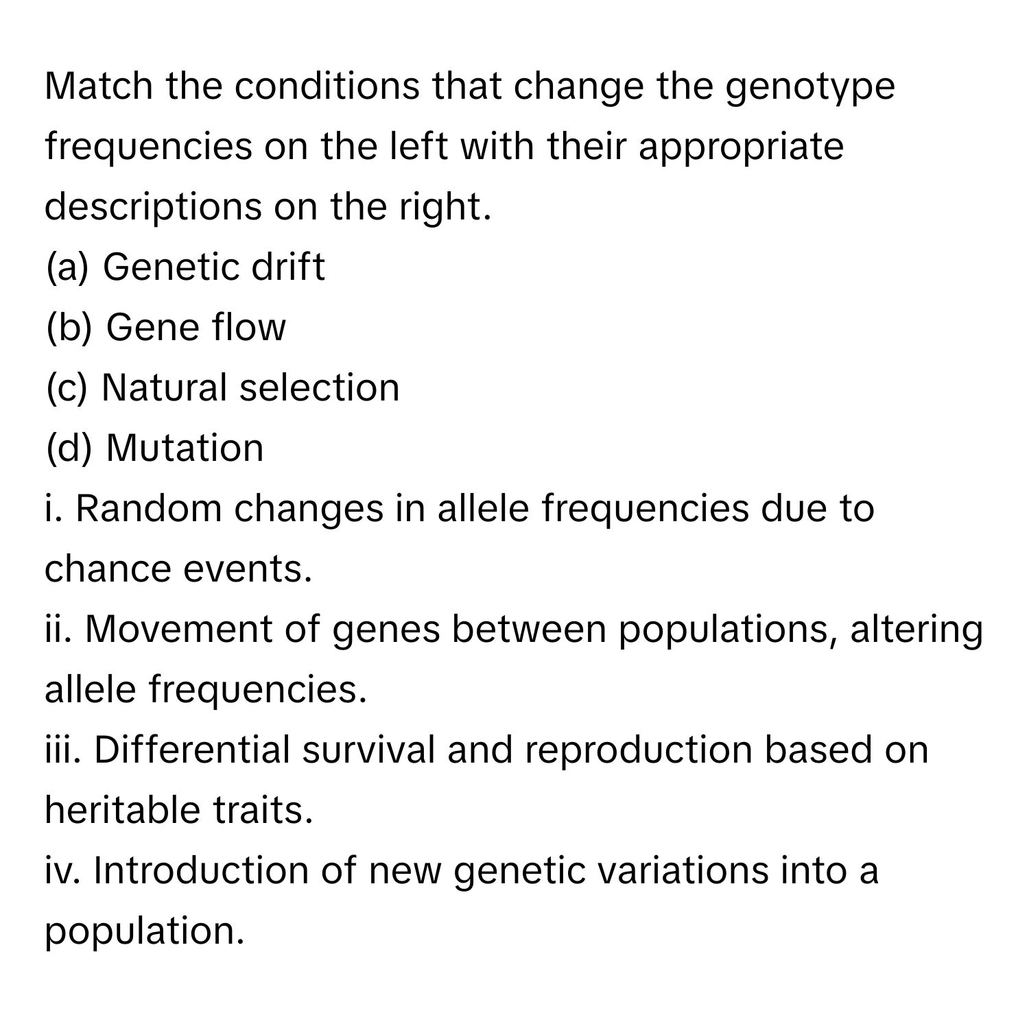 Match the conditions that change the genotype frequencies on the left with their appropriate descriptions on the right.

(a) Genetic drift
(b) Gene flow
(c) Natural selection
(d) Mutation

i. Random changes in allele frequencies due to chance events.
ii. Movement of genes between populations, altering allele frequencies.
iii. Differential survival and reproduction based on heritable traits.
iv. Introduction of new genetic variations into a population.