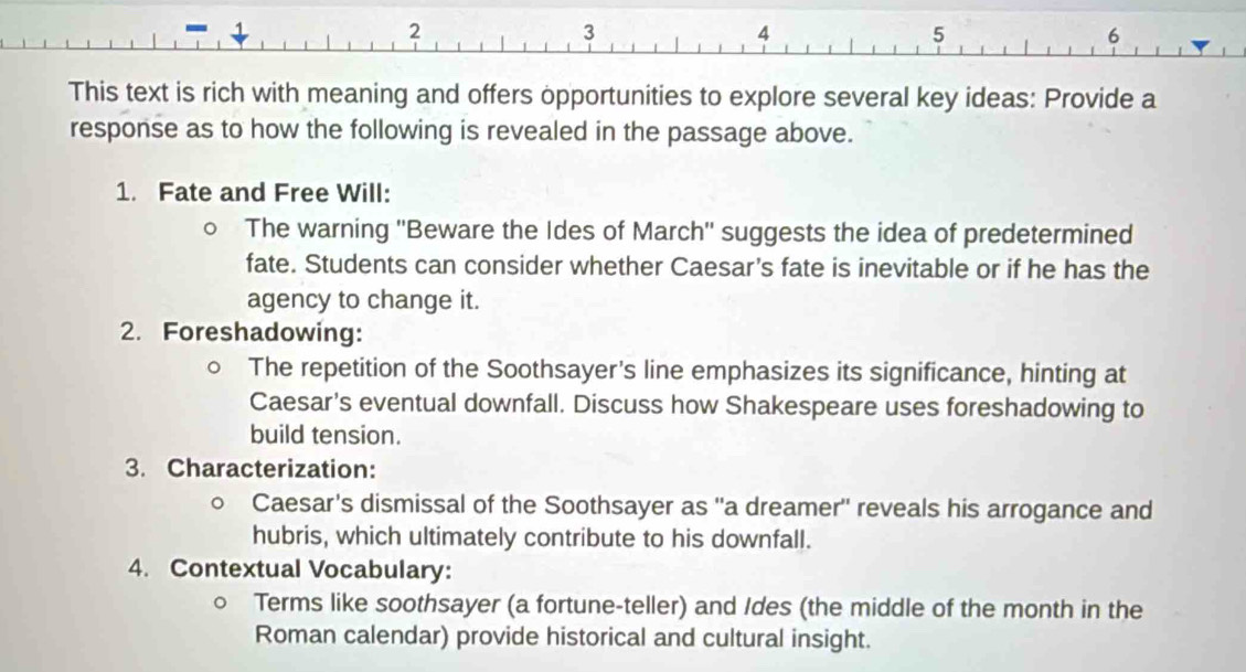 This text is rich with meaning and offers opportunities to explore several key ideas: Provide a 
response as to how the following is revealed in the passage above. 
1. Fate and Free Will: 
The warning ''Beware the Ides of March'' suggests the idea of predetermined 
fate. Students can consider whether Caesar's fate is inevitable or if he has the 
agency to change it. 
2. Foreshadowing: 
The repetition of the Soothsayer's line emphasizes its significance, hinting at 
Caesar's eventual downfall. Discuss how Shakespeare uses foreshadowing to 
build tension. 
3. Characterization: 
Caesar's dismissal of the Soothsayer as "a dreamer'' reveals his arrogance and 
hubris, which ultimately contribute to his downfall. 
4. Contextual Vocabulary: 
Terms like soothsayer (a fortune-teller) and Ides (the middle of the month in the 
Roman calendar) provide historical and cultural insight.