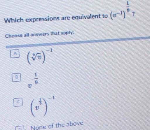 Which expressions are equivalent to (v^(-1))^ 1/9  ?
Choose all answers that apply:
A (sqrt[9](v))^-1
D v^(frac 1)9
C (v^(frac 1)5)^-1
None of the above