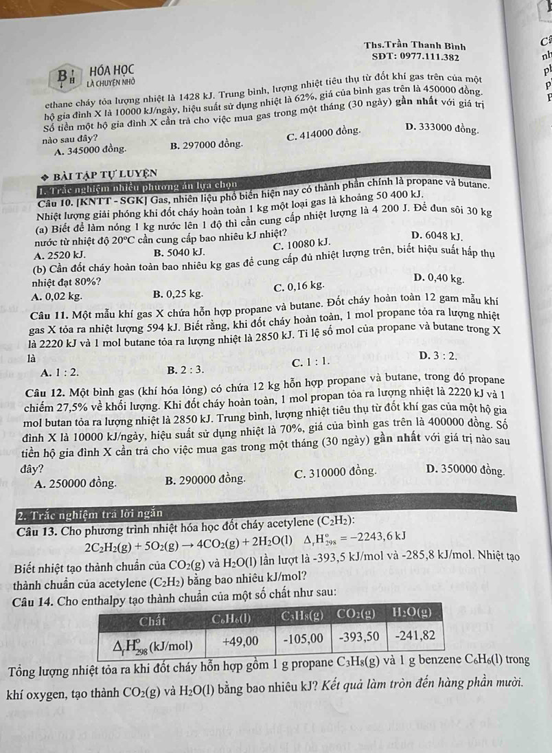 Ths.Trần Thanh Bình
C
SDT: 0977.111.382
nh
B a HÓA HỌC p
là chuyện nhỏ
ethane cháy tỏa lượng nhiệt là 1428 kJ. Trung bình, lượng nhiệt tiêu thụ từ đốt khí gas trên của một
p
hồ gia đình X là 10000 kJ/ngày, hiệu suất sử dụng nhiệt là 62%, giá của bình gas trên là 450000 đồng
P
Số tiền một hộ gia đình X cần trả cho việc mua gas trong một tháng (30 ngày) gần nhất với giá trị
nào sau đây?
C. 414000 đồng. D. 333000 đồng.
A. 345000 đồng. B. 297000 đồng.
bài tập tự luyện
1. Trắc nghiệm nhiều phương án lựa chọn
Câu 10. [KNTT - SGK] Gas, nhiên liệu phố biến hiện nay có thành phần chính là propane và butane.
Nhiệt lượng giải phóng khi đốt cháy hoàn toàn 1 kg một loại gas là khoảng 50 400 kJ.
(a) Biết để làm nóng 1 kg nước lên 1 độ thì cần cung cấp nhiệt lượng là 4 200 J. Để đun sội 30 kg
nước từ nhiệt độ 20°C cần cung cấp bao nhiêu kJ nhiệt?
D. 6048 kJ.
C. 10080 kJ.
A. 2520 kJ. B. 5040 kJ.
(b) Cần đốt cháy hoàn toàn bao nhiêu kg gas đề cung cấp đủ nhiệt lượng trên, biết hiệu suất hấp thự
nhiệt đạt 80%?
A. 0,02 kg. B. 0,25 kg. C. 0,16 kg.
D. 0,40 kg.
Câu 11. Một mẫu khí gas X chứa hỗn hợp propane và butane. Đốt cháy hoàn toàn 12 gam mẫu khí
gas X tỏa ra nhiệt lượng 594 kJ. Biết rằng, khi đốt cháy hoàn toàn, 1 mol propane tỏa ra lượng nhiệt
là 2220 kJ và 1 mol butane tỏa ra lượng nhiệt là 2850 kJ. Ti lệ số mol của propane và butane trong X
là
C. 1:1.
D. 3:2.
A. 1:2.
B. 2:3.
Câu 12. Một bình gas (khí hóa lỏng) có chứa 12 kg hỗn hợp propane và butane, trong đó propane
chiếm 27,5% về khổi lượng. Khi đốt cháy hoàn toàn, 1 mol propan tỏa ra lượng nhiệt là 2220 kJ và 1
mol butan tỏa ra lượng nhiệt là 2850 kJ. Trung bình, lượng nhiệt tiêu thụ từ đốt khí gas của một hộ gia
đình X là 10000 kJ/ngày, hiệu suất sử dụng nhiệt là 70%, giá của bình gas trên là 400000 đồng. Số
tiền hộ gia đình X cần trả cho việc mua gas trong một tháng (30 ngày) gần nhất với giá trị nào sau
đây? D. 350000 đồng.
A. 250000 đồng. B. 290000 đồng. C. 310000 đồng.
2. Trắc nghiệm trá lời ngắn
Câu 13. Cho phương trình nhiệt hóa học đốt cháy acetylene (C_2H_2):
2C_2H_2(g)+5O_2(g)to 4CO_2(g)+2H_2O(l)△ _rH_(298)°=-2243,6kJ
Biết nhiệt tạo thành chuẩn của CO_2(g) và H_2O(l) lần lượt là -393,5 kJ/mol và -285,8 kJ/mol. Nhiệt tạo
thành chuẩn của acetylene (C_2H_2) bằng bao nhiêu kJ/mol?
Câu 14. C thành chuẩn của một số chất như sau:
Tổng lượng nhiệt tỏa ra khi đốt cháy hỗn hợp gồm 1 g propane ₆H₆(l) trong
khí oxygen, tạo thành CO_2(g) và H_2O(l) bằng bao nhiêu kJ? Kết quả làm tròn đến hàng phần mười.