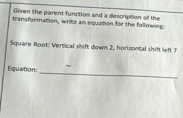 Given the parent function and a description of the 
transformation, write an equation for the following: 
Square Root: Vertical shift down 2, horizontal shift left 7
_ 
Equation: