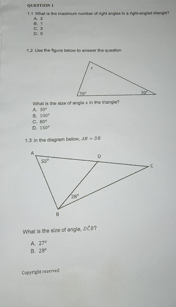 1.1 What is the maximum number of right angles in a right-angled triangle?
A. 2
B. 1
C. 3
D. 0
1.2 Use the figure below to answer the question
What is the size of angle x in the triangle?
A. 30°
B. 100^o
C. 80°
D. 150^o
1.3 In the diagram below, AB=DB
What is the size of angle, DČB?
A. 27°
B. 28°
Copyright reserved