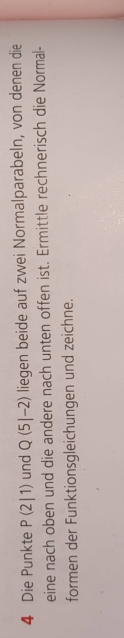 Die Punkte P(2|1) und Q(5|-2) liegen beide auf zwei Normalparabeln, von denen die 
eine nach oben und die andere nach unten offen ist. Ermittle rechnerisch die Normal- 
formen der Funktionsgleichungen und zeichne.