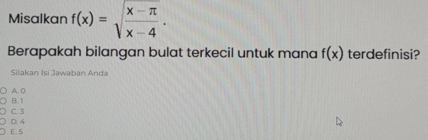 Misalkan f(x)=sqrt(frac x-π )x-4. 
Berapakah bilangan bulat terkecil untuk mana f(x) terdefinisi?
Silakan Isi Jawaban Anda
A. 0
B. 1
C. 3
D. 4
E. 5