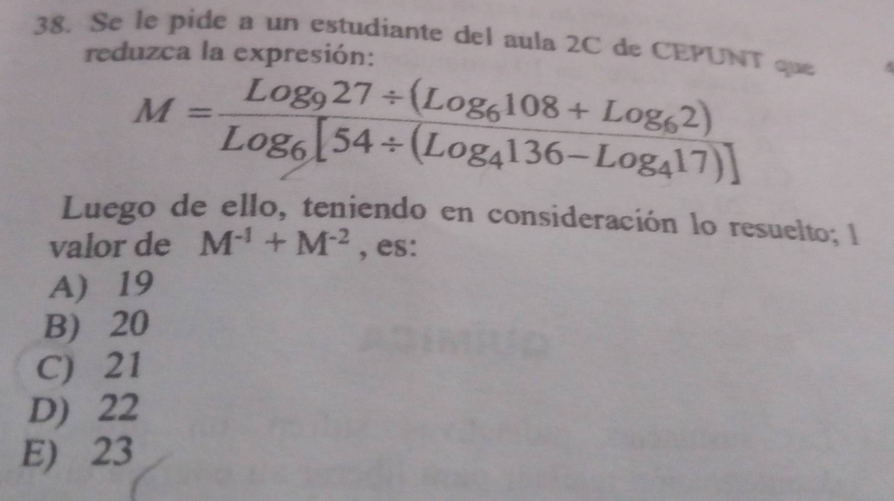 Se le pide a un estudiante del aula 2C de CEPUNT que
reduzca la expresión:
M=frac Log_927/ (Log_6108+Log_62)Log_6[54/ (Log_4136-Log_417)]
Luego de ello, teniendo en consideración lo resuelto; l
valor de M^(-1)+M^(-2) , es:
A) 19
B) 20
C) 21
D) 22
E) 23