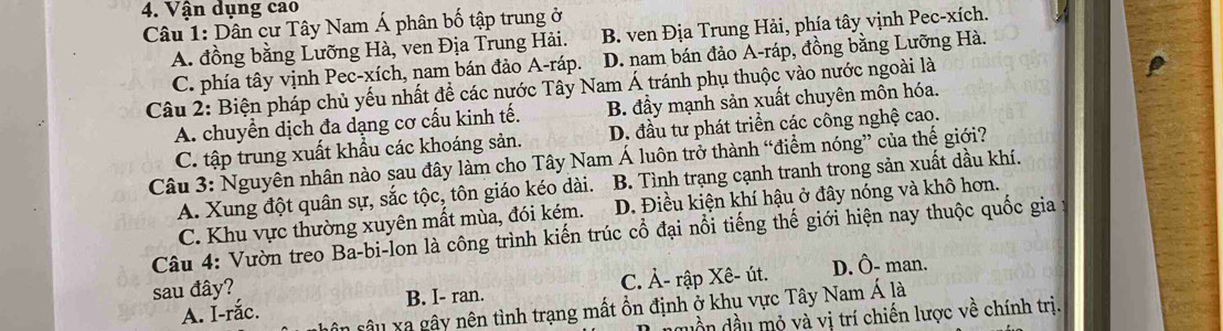 Vận dụng cao
Câu 1: Dân cư Tây Nam Á phân bố tập trung ở B. ven Địa Trung Hải, phía tây vịnh Pec-xích.
A. đồng bằng Lưỡng Hà, ven Địa Trung Hải.
C. phía tây vịnh Pec-xích, nam bán đảo A-ráp. D. nam bán đảo A-ráp, đồng bằng Lưỡng Hà.
Câu 2: Biện pháp chủ yếu nhất để các nước Tây Nam Á tránh phụ thuộc vào nước ngoài là
A. chuyển dịch đa dạng cơ cấu kinh tế. B. đầy mạnh sản xuất chuyên môn hóa.
C. tập trung xuất khẩu các khoáng sản. D. đầu tư phát triển các công nghệ cao.
Câu 3: Nguyên nhân nào sau đây làm cho Tây Nam Á luôn trở thành “điểm nóng” của thế giới?
A. Xung đột quân sự, sắc tộc, tôn giáo kéo dài. B. Tình trạng cạnh tranh trong sản xuất dầu khí.
C. Khu vực thường xuyên mất mùa, đói kém. D. Điều kiện khí hậu ở đây nóng và khô hơn.
Câu 4: Vườn treo Ba-bi-lon là công trình kiến trúc cổ đại nổi tiếng thế giới hiện nay thuộc quốc gia
sau đây? D. Ô- man.
A. I-rắc. B. I- ran. C. À- rập Xê- út.
xâu xã gây nên tình trạng mất ổn định ở khu vực Tây Nam Á là
duần dầu mỏ và vị trí chiến lược về chính trị.