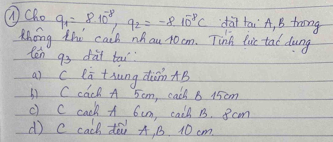 ①Cho
q_1=8.10^(-8), q_2=-8.10^(-8)C dài tai A, B trong
Mhong the cach nhau 10 cm. Tink luic tad dong
ten 93 dat tou
a) c ea tiung din AB
b) Ccach A 5cm, cach B 15 cm
c) C cach A 6cm, cacl 1. 8 cm
( c cach dò A, B. 10 cm.