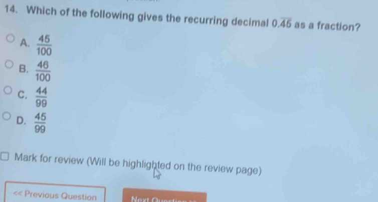 Which of the following gives the recurring decimal 0.overline 45 as a fraction?
A.  45/100 
B.  46/100 
C.  44/99 
D.  45/99 
Mark for review (Will be highlighted on the review page)
Previous Question