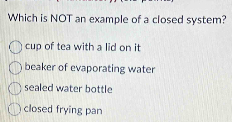 Which is NOT an example of a closed system?
cup of tea with a lid on it
beaker of evaporating water
sealed water bottle
closed frying pan