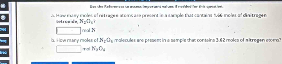 Use the References to access important values if needed for this question. 
a. How many moles of nitrogen atoms are present in a sample that contains 1.66 moles of dinitrogen 
tetroxide, N_2O_4 ? 
2req mol N 
2req b. How many moles of N_2O_4 molecules are present in a sample that contains 3.62 moles of nitrogen atoms? 
mol N_2O_4
2req