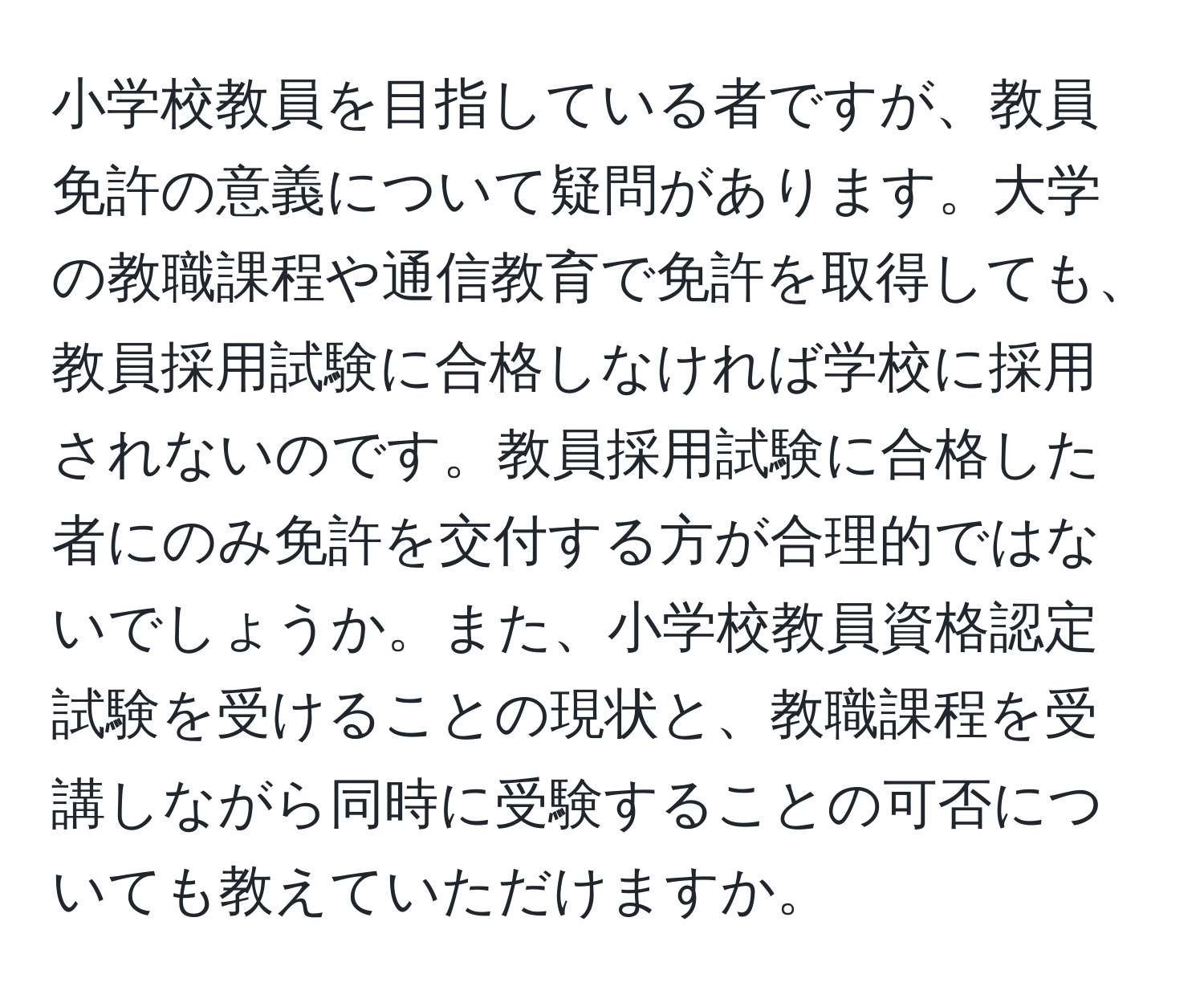 小学校教員を目指している者ですが、教員免許の意義について疑問があります。大学の教職課程や通信教育で免許を取得しても、教員採用試験に合格しなければ学校に採用されないのです。教員採用試験に合格した者にのみ免許を交付する方が合理的ではないでしょうか。また、小学校教員資格認定試験を受けることの現状と、教職課程を受講しながら同時に受験することの可否についても教えていただけますか。