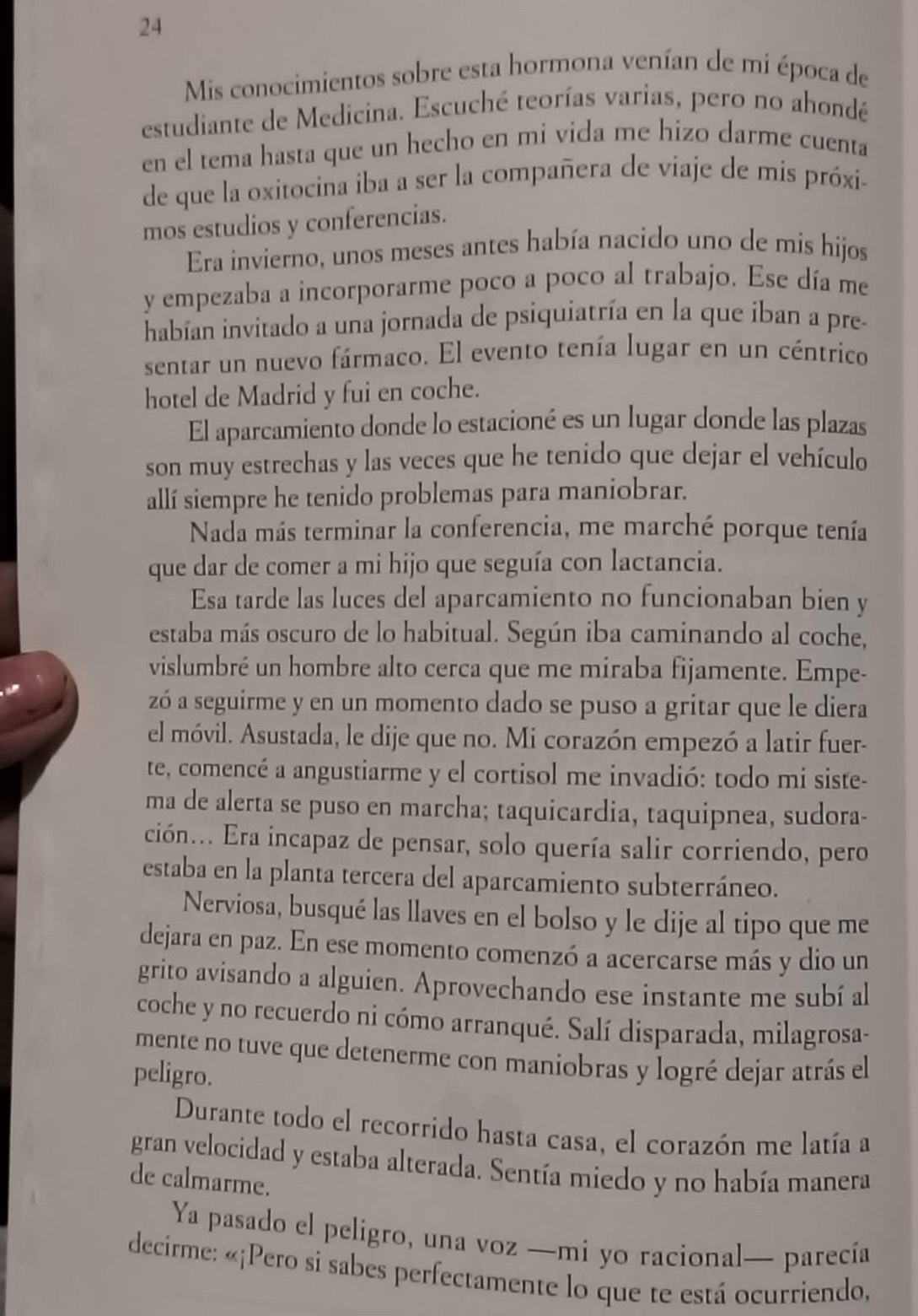 Mis conocimientos sobre esta hormona venían de mi época de
estudiante de Medicina. Escuché teorías varías, pero no ahondé
en el tema hasta que un hecho en mi vida me hizo darme cuenta
de que la oxitocina iba a ser la compañera de viaje de mis próxi-
mos estudios y conferencias.
Era invierno, unos meses antes había nacido uno de mis hijos
y empezaba a incorporarme poco a poco al trabajo. Ese día me
habían invitado a una jornada de psiquiatría en la que iban a pre-
sentar un nuevo fármaco. El evento tenía lugar en un céntrico
hotel de Madrid y fui en coche.
El aparcamiento donde lo estacioné es un lugar donde las plazas
son muy estrechas y las veces que he tenido que dejar el vehículo
allí siempre he tenido problemas para maniobrar.
Nada más terminar la conferencia, me marché porque tenía
que dar de comer a mi hijo que seguía con lactancia.
Esa tarde las luces del aparcamiento no funcionaban bien y
estaba más oscuro de lo habitual. Según iba caminando al coche,
vislumbré un hombre alto cerca que me miraba fijamente. Empe-
zó a seguirme y en un momento dado se puso a gritar que le diera
el móvil. Asustada, le dije que no. Mi corazón empezó a latir fuer-
te, comencé a angustiarme y el cortisol me invadió: todo mi siste-
ma de alerta se puso en marcha; taquicardia, taquipnea, sudora-
ción... Era incapaz de pensar, solo quería salir corriendo, pero
estaba en la planta tercera del aparcamiento subterráneo.
Nerviosa, busqué las llaves en el bolso y le dije al tipo que me
dejara en paz. En ese momento comenzó a acercarse más y dio un
grito avisando a alguien. Aprovechando ese instante me subí al
coche y no recuerdo ni cómo arranqué. Salí disparada, milagrosa-
mente no tuve que detenerme con maniobras y logré dejar atrás el
peligro.
Durante todo el recorrido hasta casa, el corazón me latía a
gran velocidad y estaba alterada. Sentía miedo y no había manera
de calmarme.
Ya pasado el peligro, una voz —mi yo racional— parecía
decirme: «¡Pero si sabes perfectamente lo que te está ocurriendo,