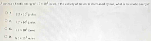 A car has a kinetic energy of 1.0* 10^3 joules. If the velocity of the car is decreased by half, what is its kinetic energy?
A. 22* 10^2joule
B. 4.7* 10^2joulos
C. 5.2* 10^2joulos
D. 5.8* 10^3 joules