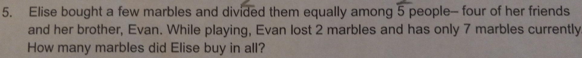 Elise bought a few marbles and divided them equally among 5 people- four of her friends 
and her brother, Evan. While playing, Evan lost 2 marbles and has only 7 marbles currently 
How many marbles did Elise buy in all?