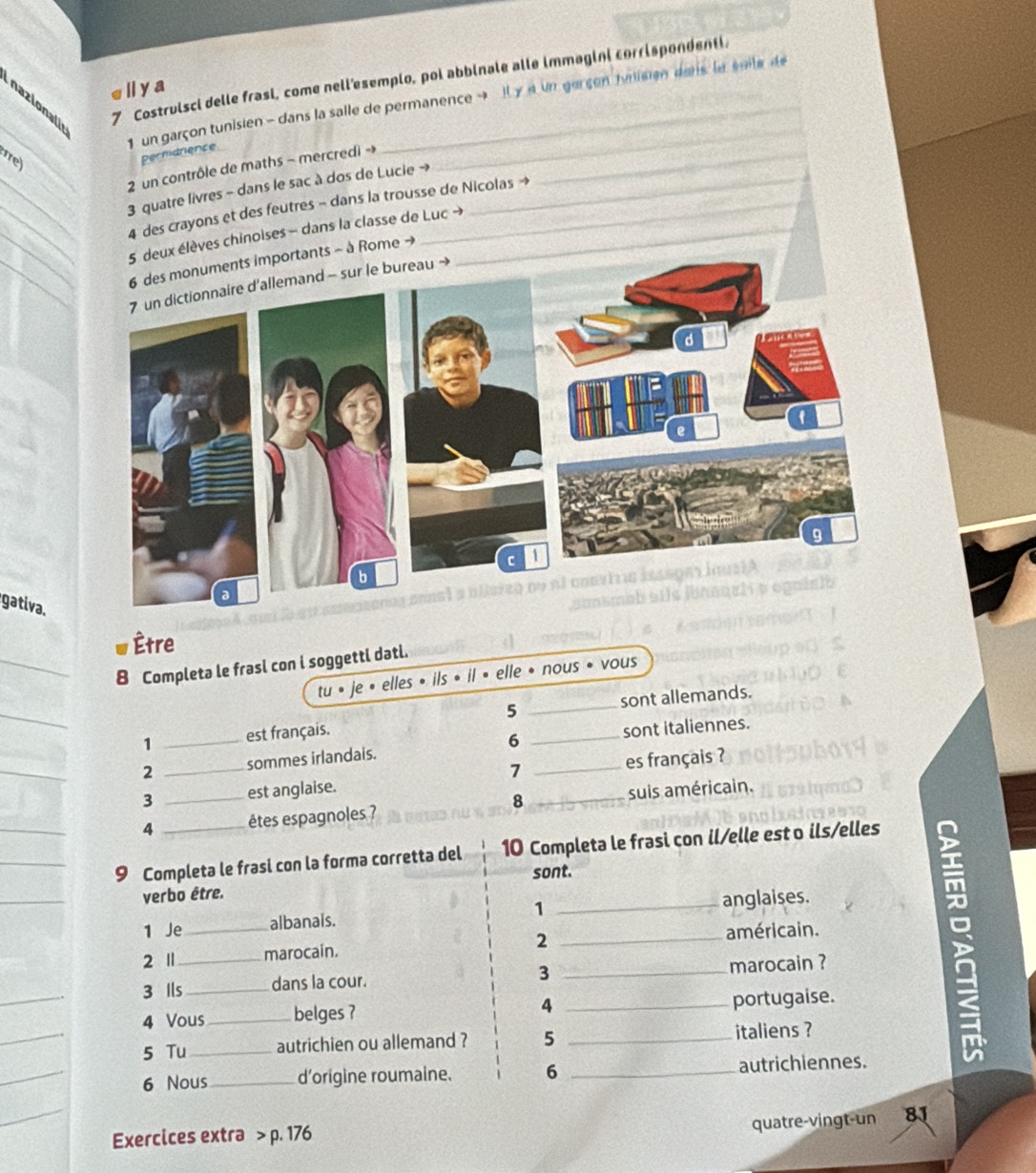 nazionali 
7 Costruisci delle frasi, come nell'esemplo, poi abbinale alle immagini corrispondenti. 
Ⅱya 
_ 
1 un garçon tunisien - dans la salle de permanence → Il γ « un gerçen tunisien dans la éoile de 
e 
Permarence 
_ 
2 un contrôle de maths ~ mercredi -_ 
_ 
3 quatre livres - dans le sac à dos de Lucie → 
__4 des crayons et des feutres - dans la trousse de Nicolas → 
_5 deux élèves chinoises - dans la classe de Luc →_ 
_numents importants - à Rome → 
7 un dictionnaire d'allemand - sur le bureau → 
gativa. 
Être 
_8 Completa le frasl con i soggettl datl. 
tu • je • elles • ils • il » elle • nous • vous 
_ 
5 
1 _est français. __sont allemands. 
_ 
2 sommes irlandais. 6 sont italiennes. 
7 
3 _est anglaise. _es français ? 
4 _éêtes espagnoles ? 8 _suis américain. 
__9 Completa le frasi con la forma corretta del 10 Completa le frasi con il/elle est o ils/elles 
sont. 
_ 
verbo être. 
1 Je _albanals. 1 _anglaises. 
2 Ⅱ marocain. 2 _américain. 
_ 
3 Ils_ dans la cour. 3 _marocain ? 
4 Vous_ belges ? A_ 
portugaise. 
_ 
5 Tu_ autrichien ou allemand ? 5 _italiens ? 
_ 
6 Nous _d'origine roumaine. 6 _autrichiennes. 
_ 
quatre-vingt-un 8
Exercices extra > p. 176