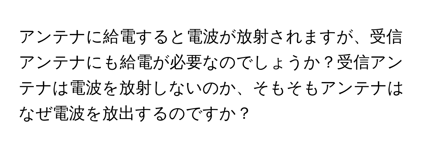 アンテナに給電すると電波が放射されますが、受信アンテナにも給電が必要なのでしょうか？受信アンテナは電波を放射しないのか、そもそもアンテナはなぜ電波を放出するのですか？