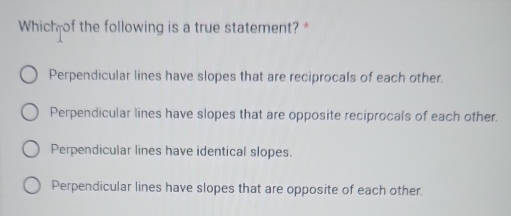 Which of the following is a true statement?*
Perpendicular lines have slopes that are reciprocals of each other.
Perpendicular lines have slopes that are opposite reciprocals of each other.
Perpendicular lines have identical slopes.
Perpendicular lines have slopes that are opposite of each other.