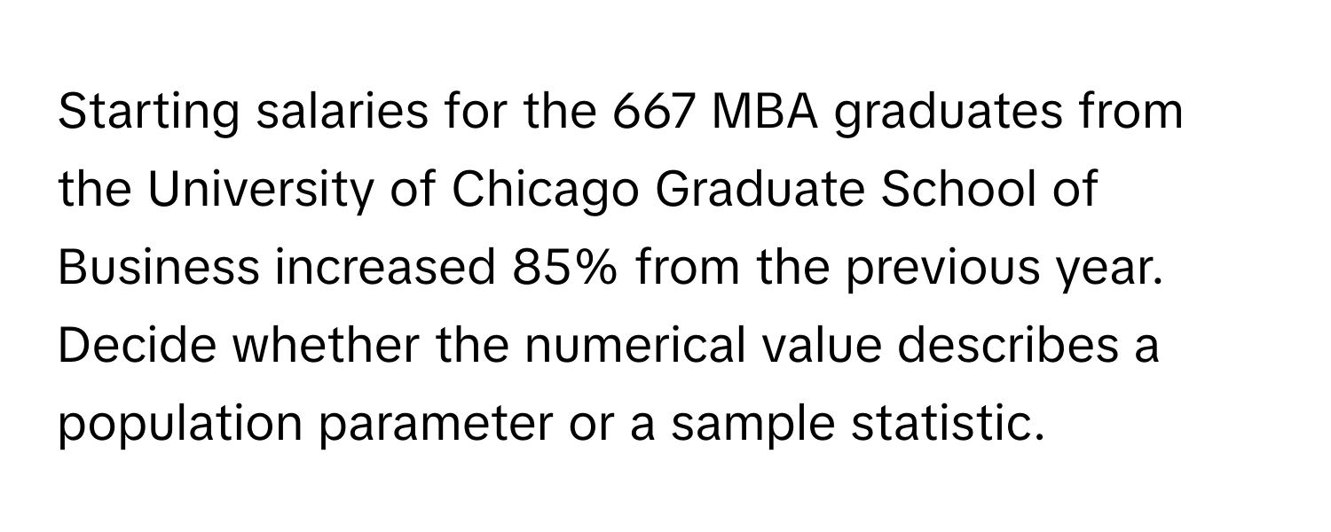 Starting salaries for the 667 MBA graduates from the University of Chicago Graduate School of Business increased 85% from the previous year.  Decide whether the numerical value describes a population parameter or a sample statistic.